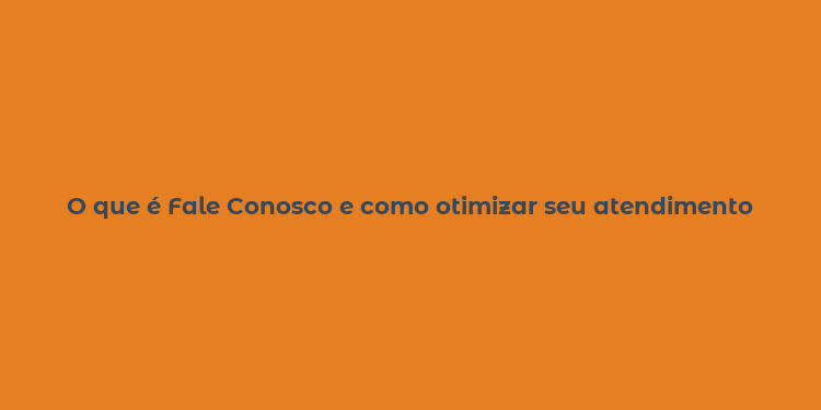 O que é Fale Conosco e como otimizar seu atendimento