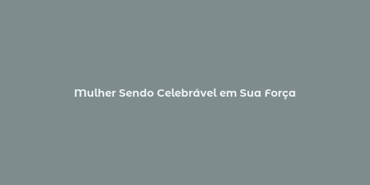 Mulher Sendo Celebrável em Sua Força