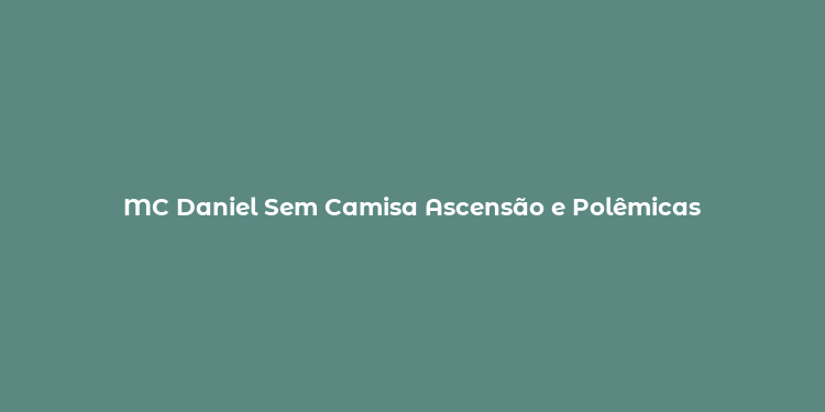 MC Daniel Sem Camisa Ascensão e Polêmicas