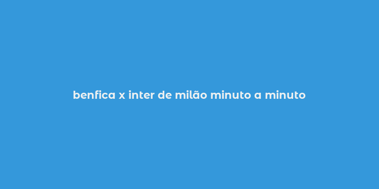 benfica x inter de milão minuto a minuto