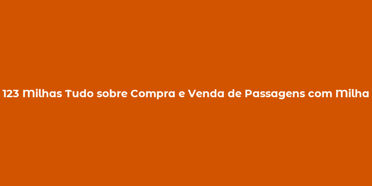 123 Milhas Tudo sobre Compra e Venda de Passagens com Milhas