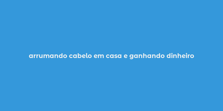 arrumando cabelo em casa e ganhando dinheiro