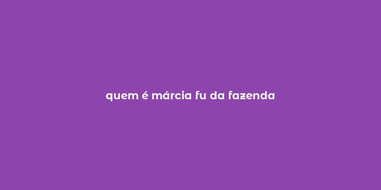 quem é márcia fu da fazenda