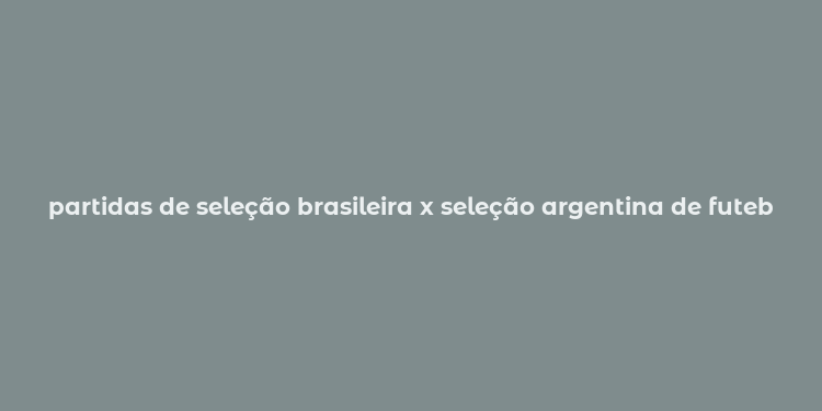 partidas de seleção brasileira x seleção argentina de futebol