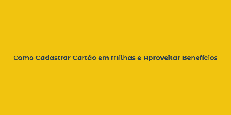 Como Cadastrar Cartão em Milhas e Aproveitar Benefícios