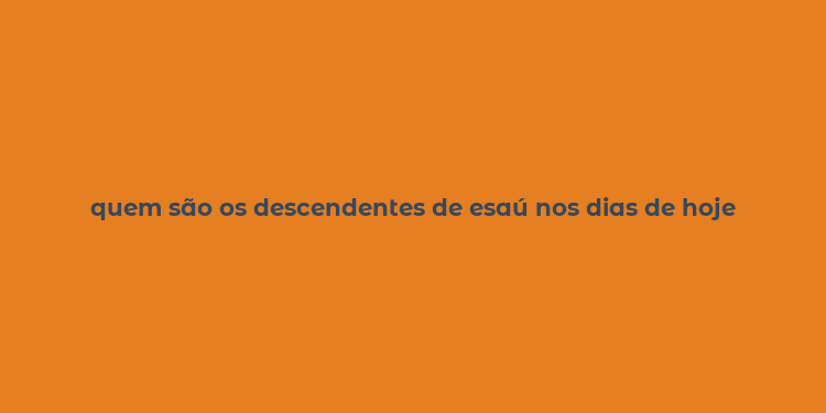 quem são os descendentes de esaú nos dias de hoje