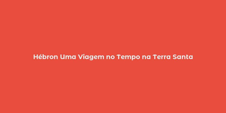 Hébron Uma Viagem no Tempo na Terra Santa