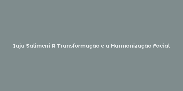 Juju Salimeni A Transformação e a Harmonização Facial