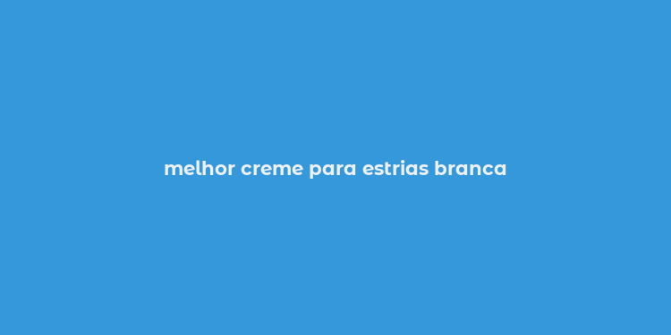 melhor creme para estrias branca