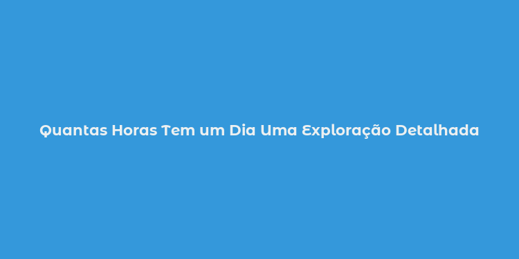 Quantas Horas Tem um Dia Uma Exploração Detalhada