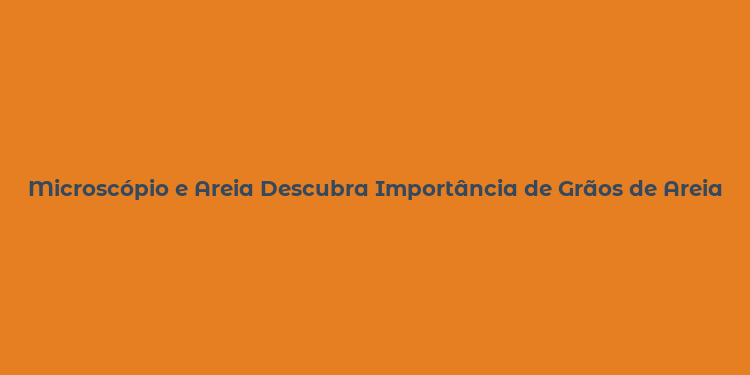 Microscópio e Areia Descubra Importância de Grãos de Areia