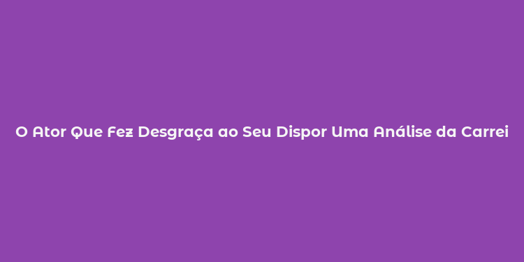 O Ator Que Fez Desgraça ao Seu Dispor Uma Análise da Carreira