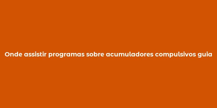 Onde assistir programas sobre acumuladores compulsivos guia completo