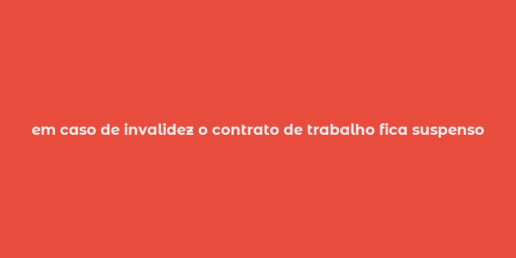 em caso de invalidez o contrato de trabalho fica suspenso