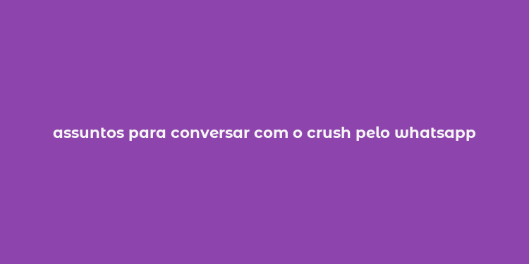 assuntos para conversar com o crush pelo whatsapp