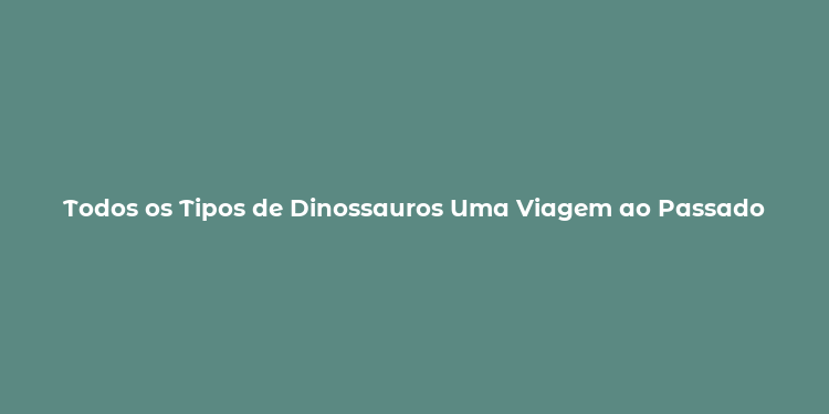 Todos os Tipos de Dinossauros Uma Viagem ao Passado