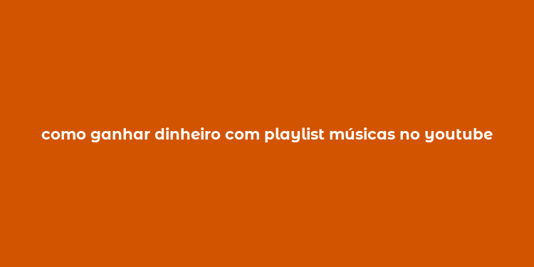 como ganhar dinheiro com playlist músicas no youtube