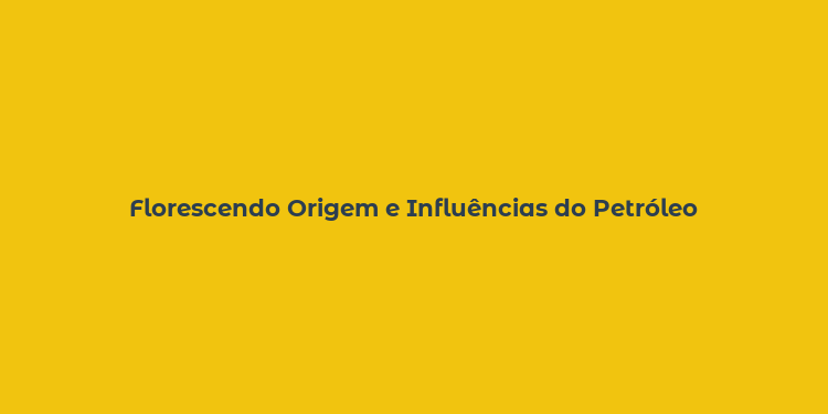 Florescendo Origem e Influências do Petróleo