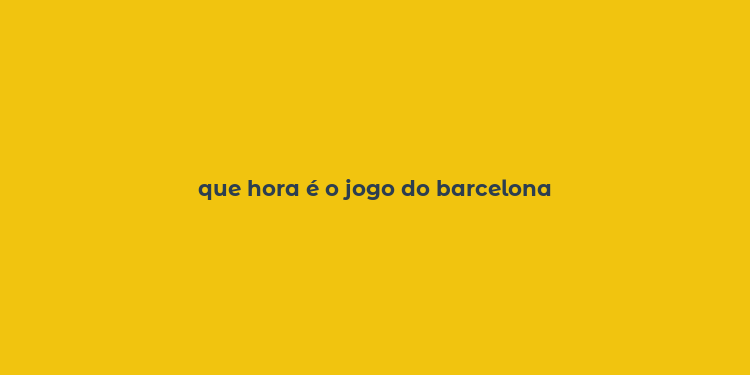 que hora é o jogo do barcelona