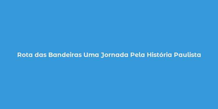 Rota das Bandeiras Uma Jornada Pela História Paulista