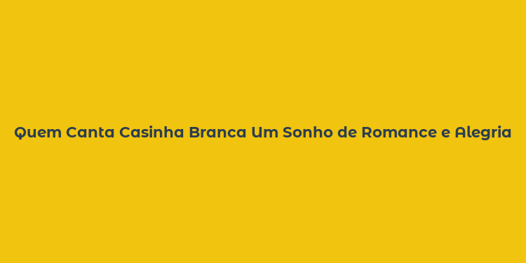 Quem Canta Casinha Branca Um Sonho de Romance e Alegria