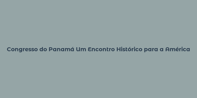 Congresso do Panamá Um Encontro Histórico para a América