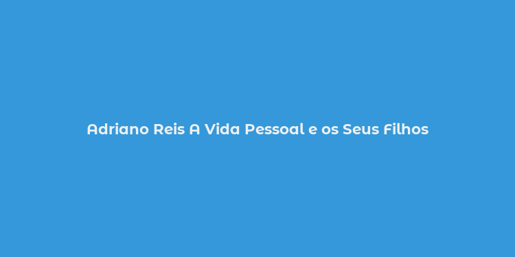 Adriano Reis A Vida Pessoal e os Seus Filhos