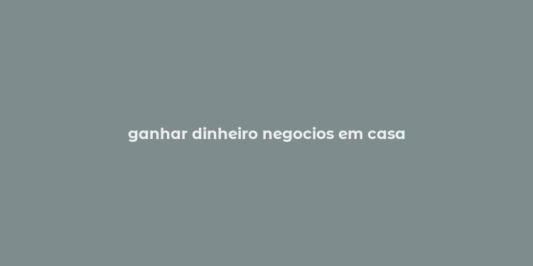 ganhar dinheiro negocios em casa