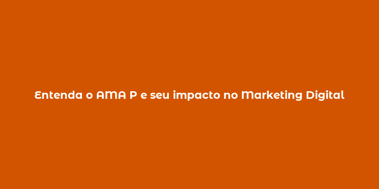 Entenda o AMA P e seu impacto no Marketing Digital