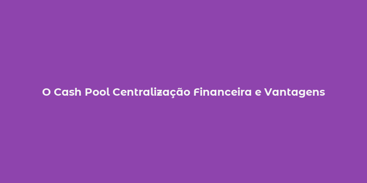 O Cash Pool Centralização Financeira e Vantagens