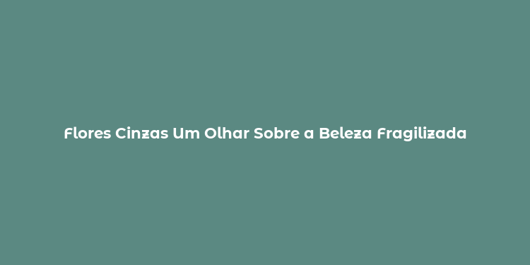 Flores Cinzas Um Olhar Sobre a Beleza Fragilizada