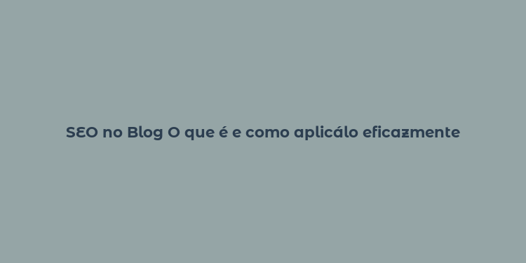 SEO no Blog O que é e como aplicálo eficazmente