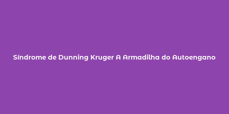 Síndrome de Dunning Kruger A Armadilha do Autoengano