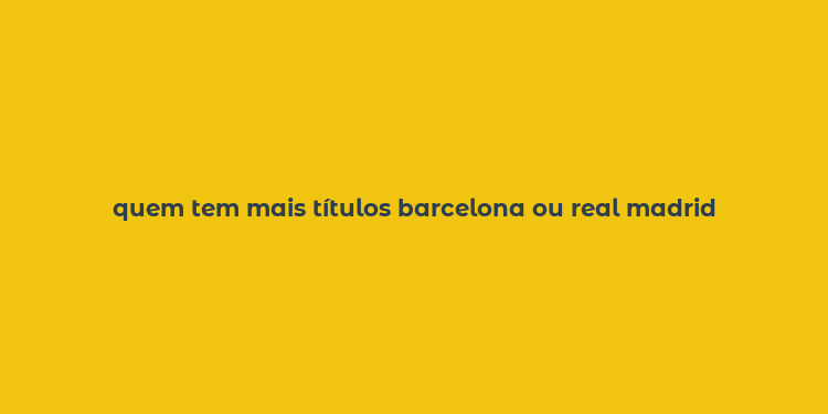 quem tem mais títulos barcelona ou real madrid