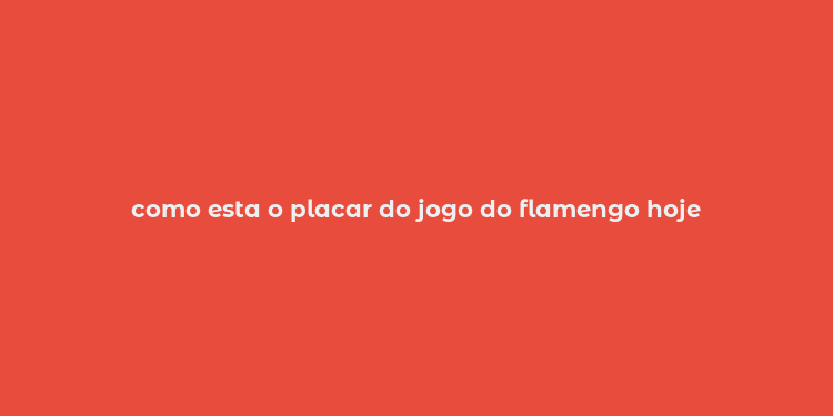 como esta o placar do jogo do flamengo hoje