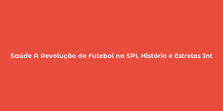 Saúde A Revolução do Futebol na SPL História e Estrelas Internacionais