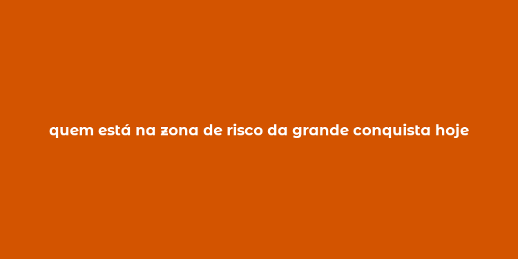 quem está na zona de risco da grande conquista hoje