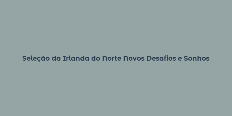 Seleção da Irlanda do Norte Novos Desafios e Sonhos