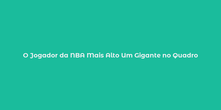 O Jogador da NBA Mais Alto Um Gigante no Quadro