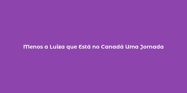 Menos a Luiza que Está no Canadá Uma Jornada