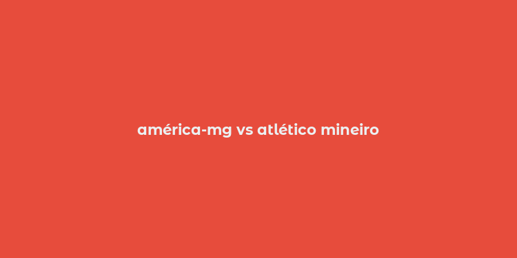 américa-mg vs atlético mineiro