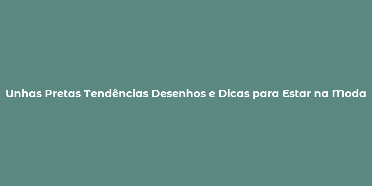 Unhas Pretas Tendências Desenhos e Dicas para Estar na Moda