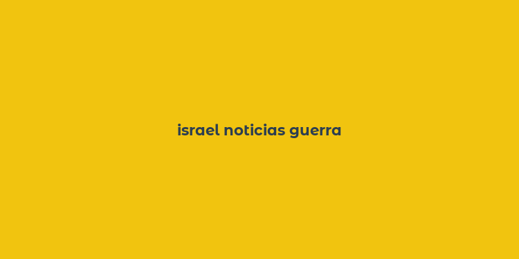 israel noticias guerra