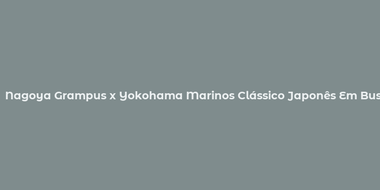 Nagoya Grampus x Yokohama Marinos Clássico Japonês Em Busca de Pontos