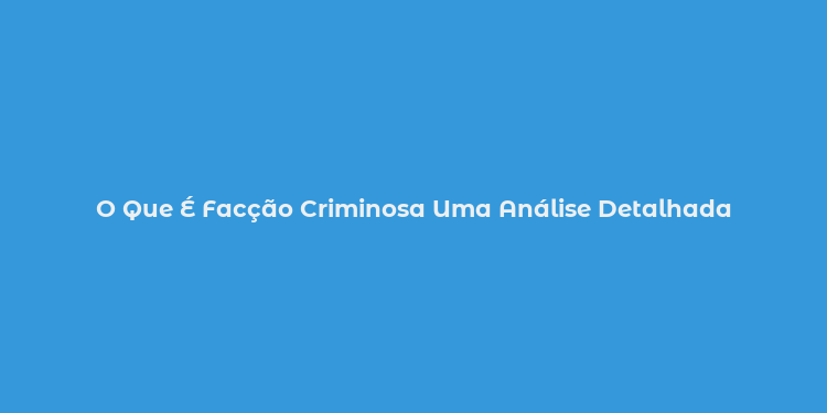 O Que É Facção Criminosa Uma Análise Detalhada