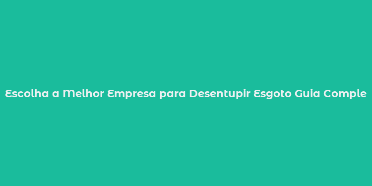 Escolha a Melhor Empresa para Desentupir Esgoto Guia Completo