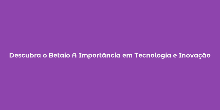 Descubra o Betaio A Importância em Tecnologia e Inovação