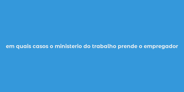 em quais casos o ministerio do trabalho prende o empregador