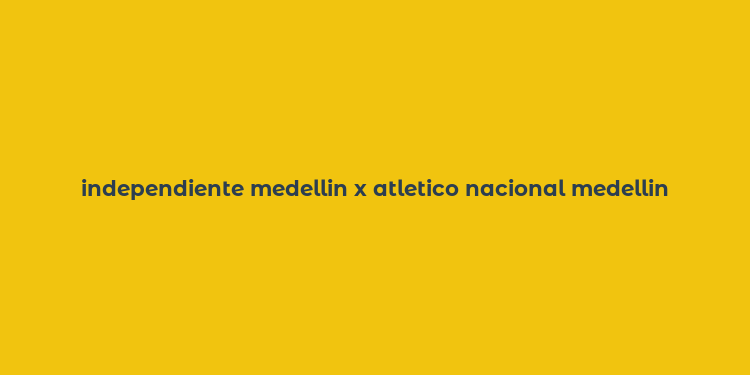 independiente medellin x atletico nacional medellin