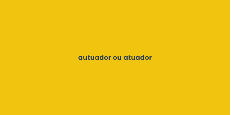 autuador ou atuador